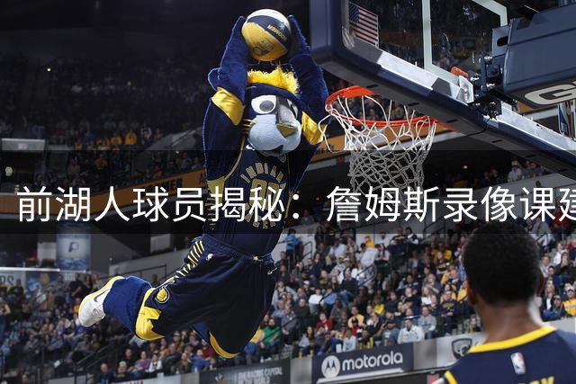 前湖人球员揭秘：詹姆斯录像课建议为何备受重视