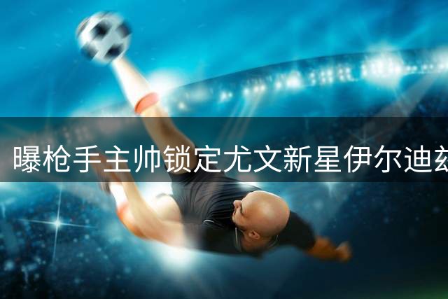 曝枪手主帅锁定尤文新星伊尔迪兹 即将展开正式求购