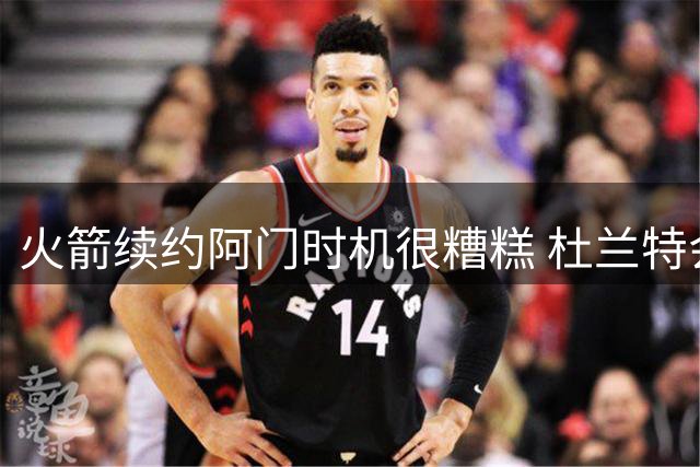 火箭续约阿门时机很糟糕 杜兰特会因此加速逃离？