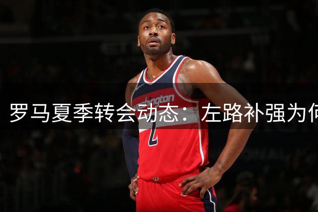 罗马夏季转会动态：左路补强为何备受关注