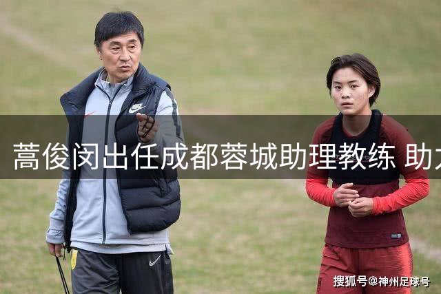 蒿俊闵出任成都蓉城助理教练 助力球队技战术提升