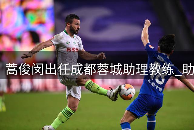 蒿俊闵出任成都蓉城助理教练 助力球队技战术提升