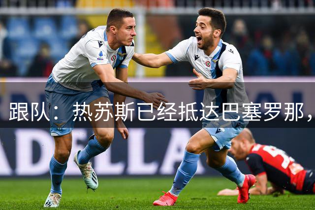 跟队：热苏斯已经抵达巴塞罗那，将于明天或周三正式亮相
