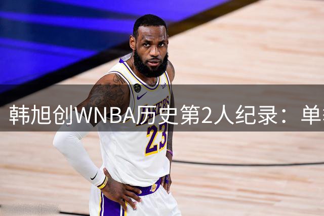 韩旭创WNBA历史第2人纪录：单季替补30三分+20帽 难阻自由人惜败